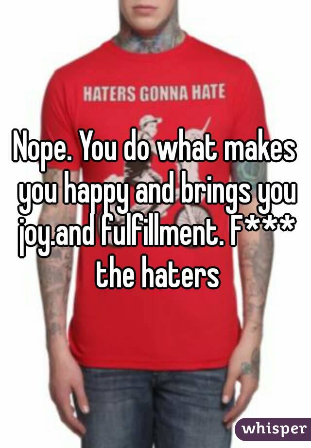 Nope. You do what makes you happy and brings you joy.and fulfillment. F*** the haters