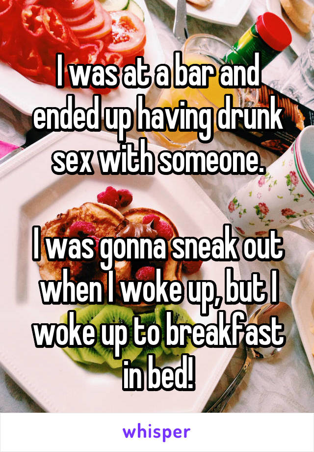 I was at a bar and ended up having drunk sex with someone.

I was gonna sneak out when I woke up, but I woke up to breakfast in bed!