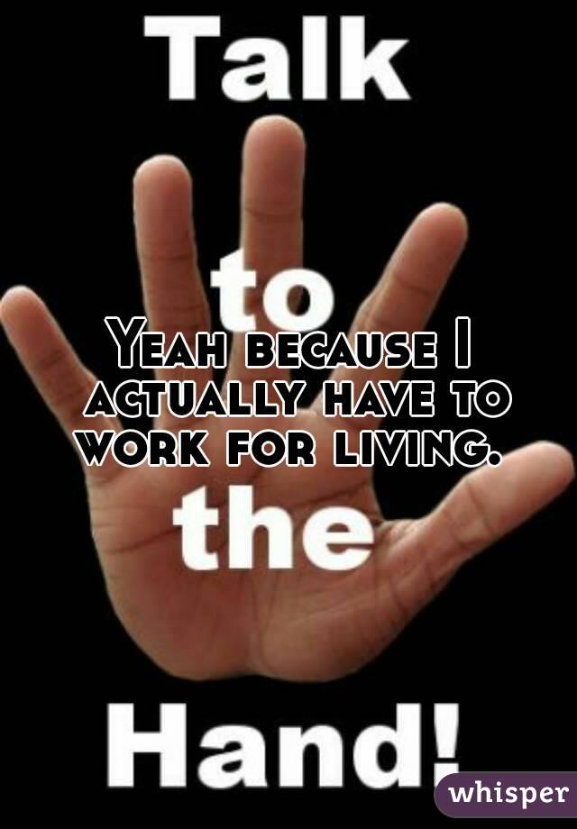 Yeah because I actually have to work for living. 