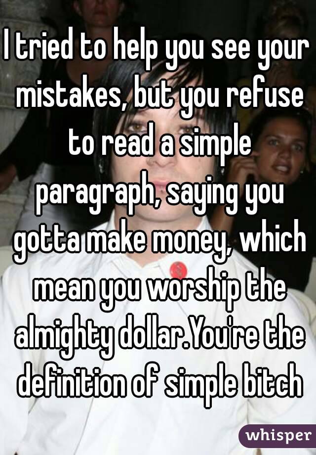 I tried to help you see your mistakes, but you refuse to read a simple paragraph, saying you gotta make money, which mean you worship the almighty dollar.You're the definition of simple bitch