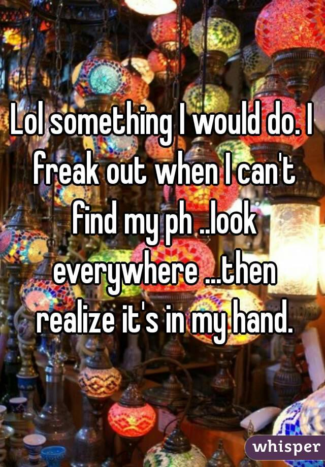 Lol something I would do. I freak out when I can't find my ph ..look everywhere ...then realize it's in my hand.