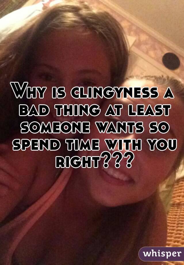 Why is clingyness a bad thing at least someone wants so spend time with you right???