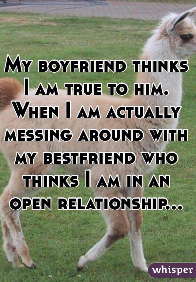My boyfriend thinks I am true to him. When I am actually messing around with my bestfriend who thinks I am in an open relationship...