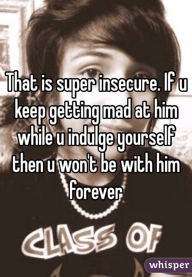 That is super insecure. If u keep getting mad at him while u indulge yourself then u won't be with him forever 