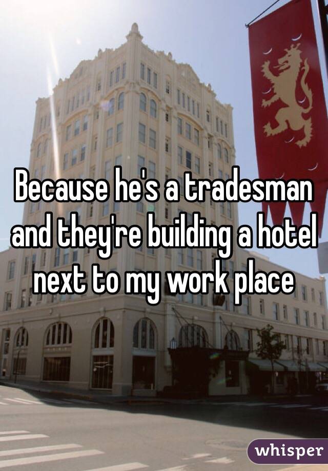 Because he's a tradesman and they're building a hotel next to my work place 