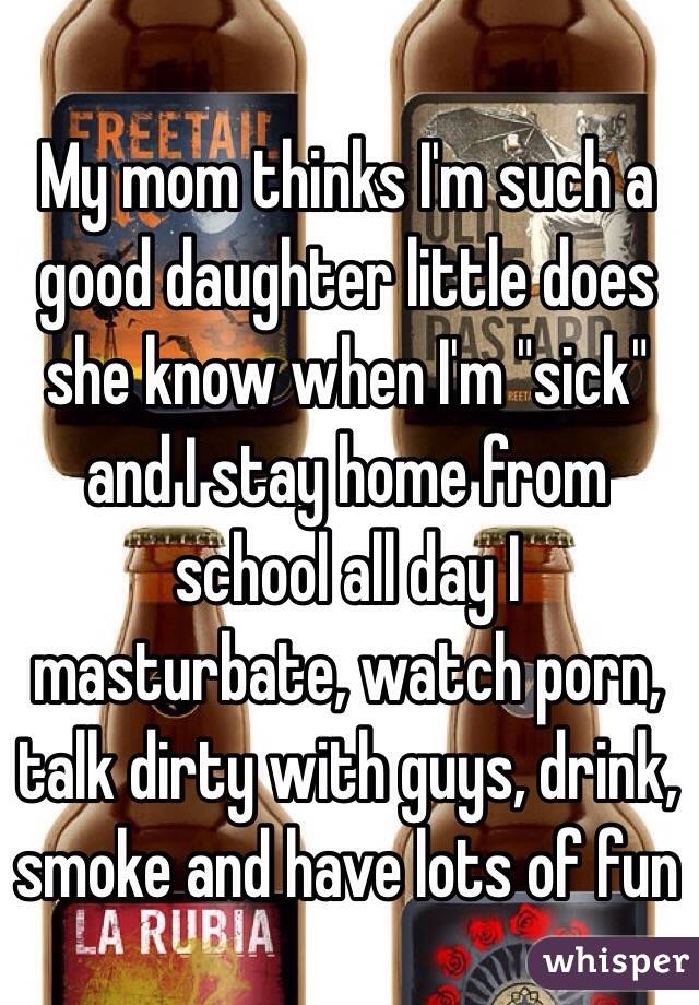 My mom thinks I'm such a good daughter little does she know when I'm "sick" and I stay home from school all day I masturbate, watch porn, talk dirty with guys, drink, smoke and have lots of fun 