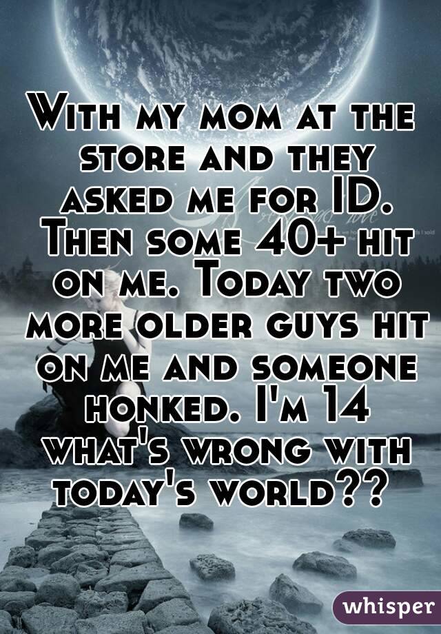 With my mom at the store and they asked me for ID. Then some 40+ hit on me. Today two more older guys hit on me and someone honked. I'm 14 what's wrong with today's world?? 