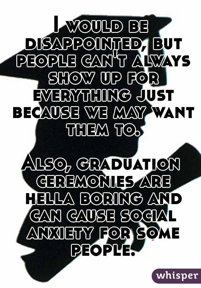 I would be disappointed, but people can't always show up for everything just because we may want them to.

Also, graduation ceremonies are hella boring and can cause social anxiety for some people.