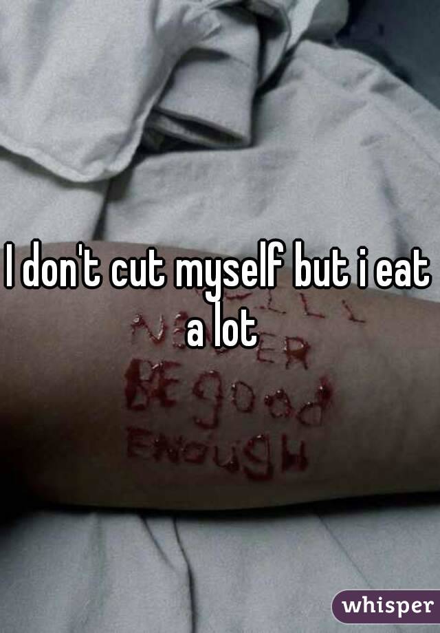 I don't cut myself but i eat a lot