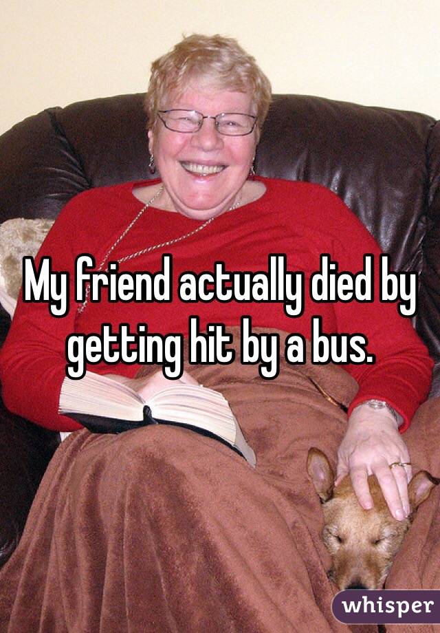My friend actually died by getting hit by a bus. 
