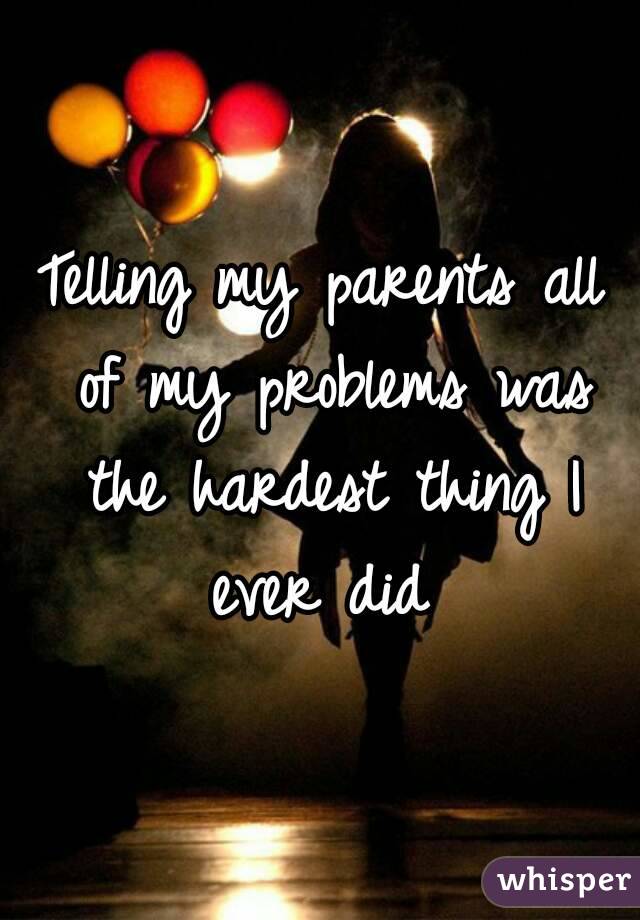 Telling my parents all of my problems was the hardest thing I ever did 