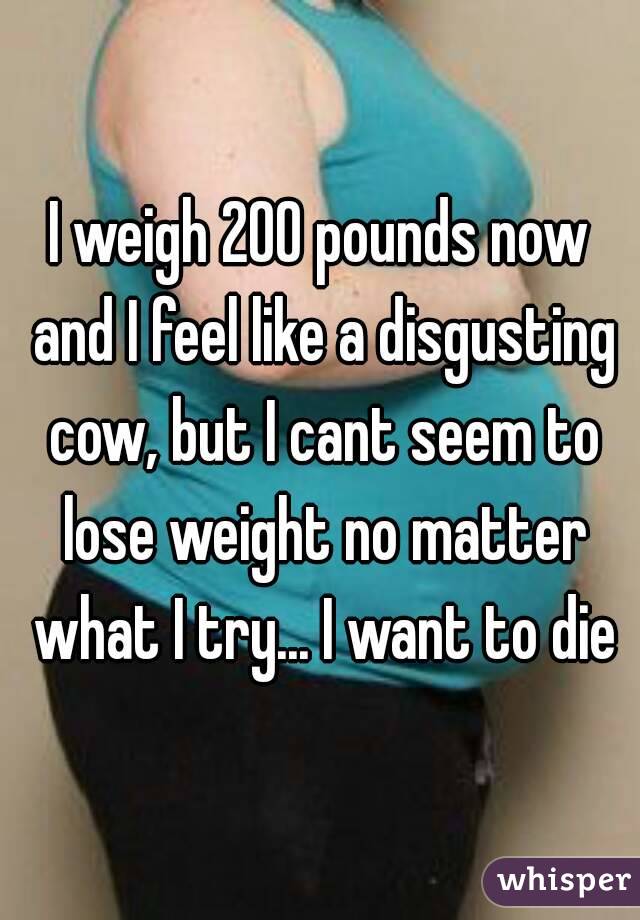 I weigh 200 pounds now and I feel like a disgusting cow, but I cant seem to lose weight no matter what I try... I want to die