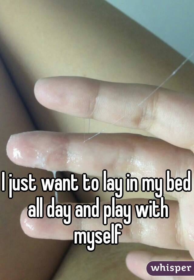 I just want to lay in my bed all day and play with myself