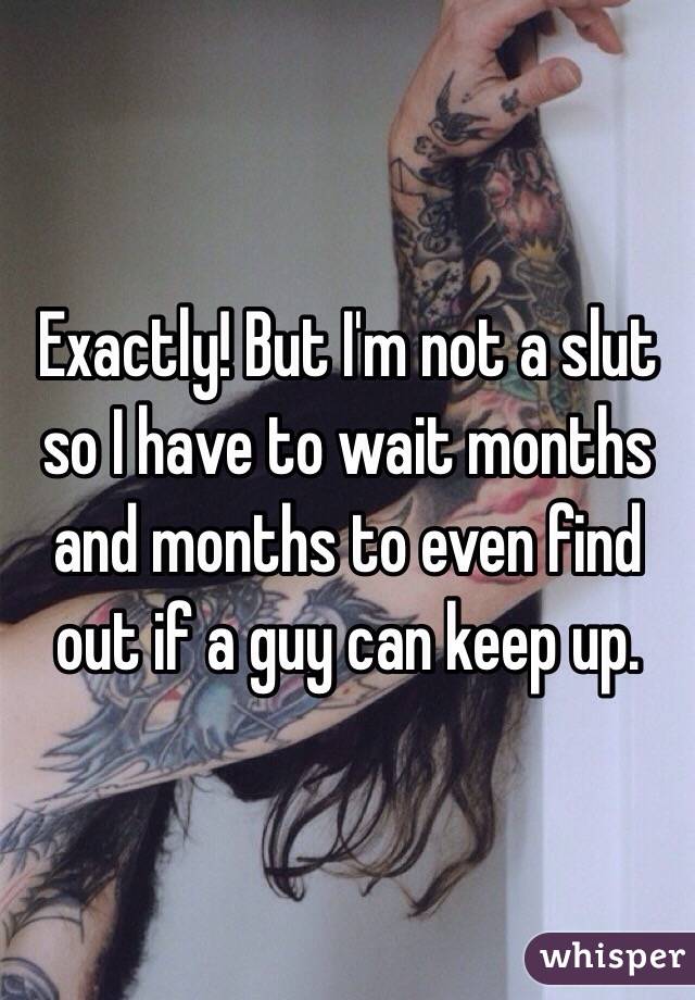 Exactly! But I'm not a slut so I have to wait months and months to even find out if a guy can keep up.