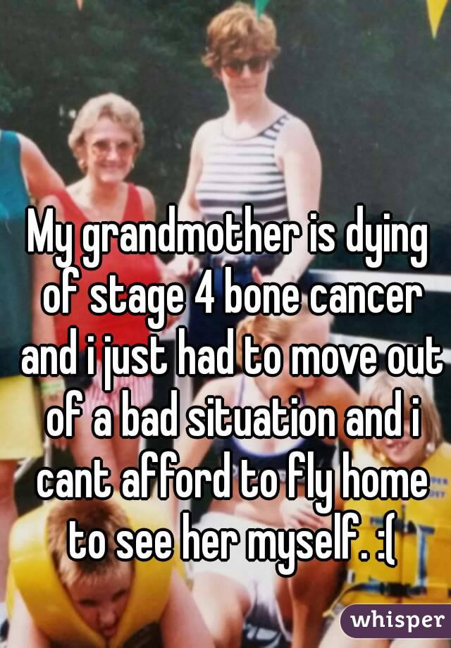 My grandmother is dying of stage 4 bone cancer and i just had to move out of a bad situation and i cant afford to fly home to see her myself. :(