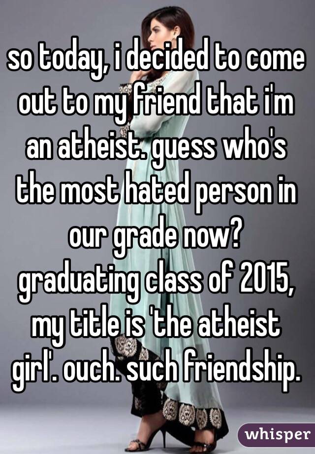 so today, i decided to come out to my friend that i'm an atheist. guess who's the most hated person in our grade now? graduating class of 2015, my title is 'the atheist girl'. ouch. such friendship.