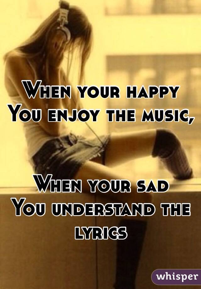 When your happy
You enjoy the music,


When your sad
You understand the lyrics