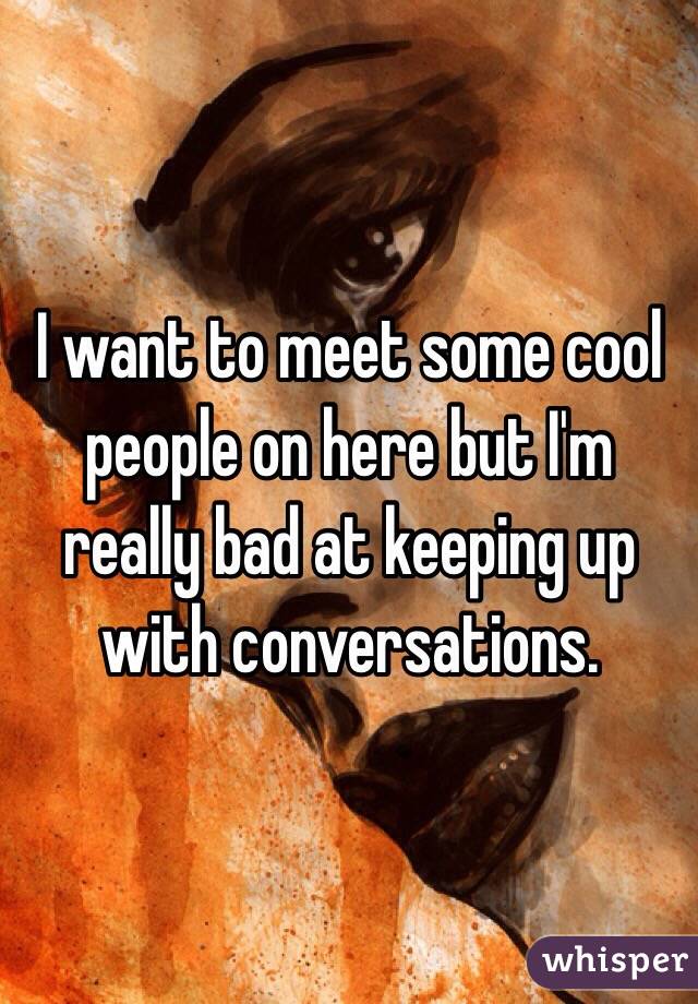I want to meet some cool people on here but I'm really bad at keeping up with conversations.