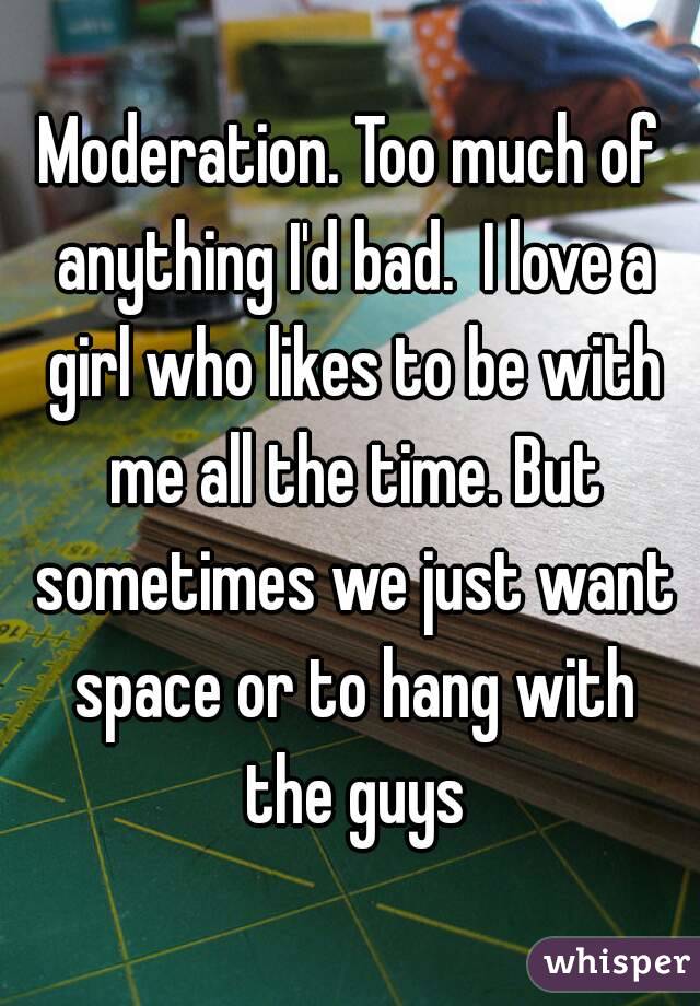 Moderation. Too much of anything I'd bad.  I love a girl who likes to be with me all the time. But sometimes we just want space or to hang with the guys