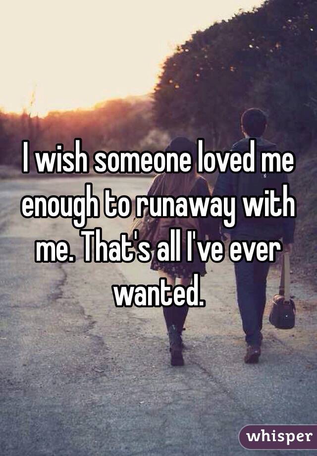 I wish someone loved me enough to runaway with me. That's all I've ever wanted.