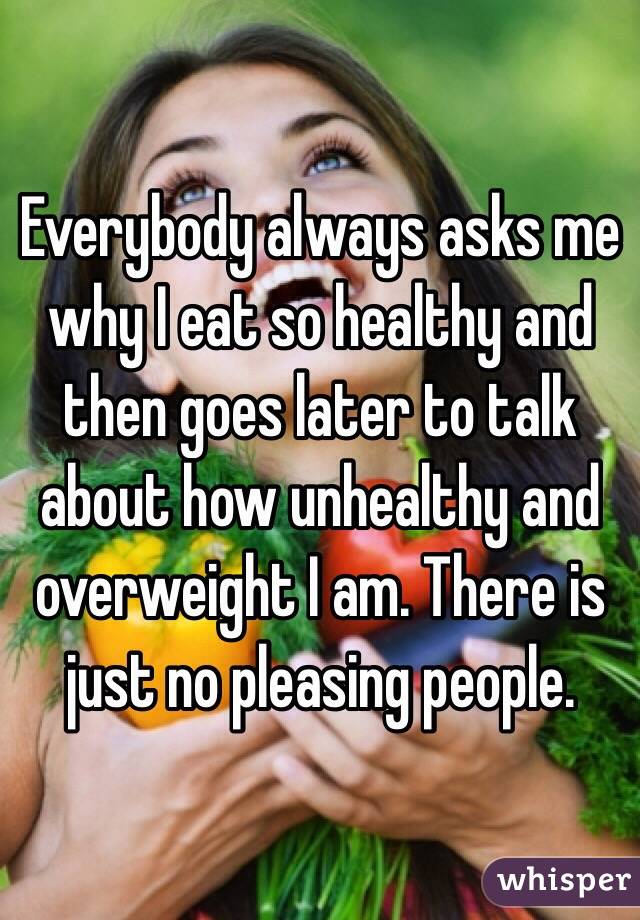 Everybody always asks me why I eat so healthy and then goes later to talk about how unhealthy and overweight I am. There is just no pleasing people. 