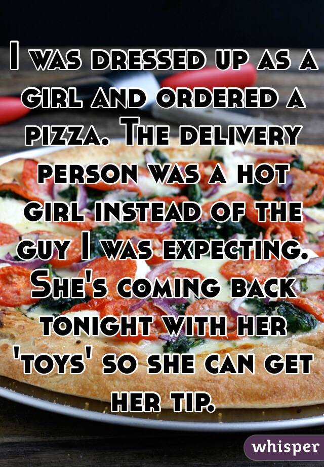 I was dressed up as a girl and ordered a pizza. The delivery person was a hot girl instead of the guy I was expecting. She's coming back tonight with her 'toys' so she can get her tip. 