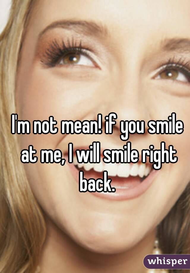 I'm not mean! if you smile at me, I will smile right back. 