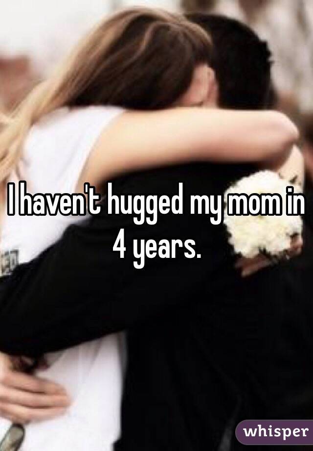I haven't hugged my mom in 4 years. 