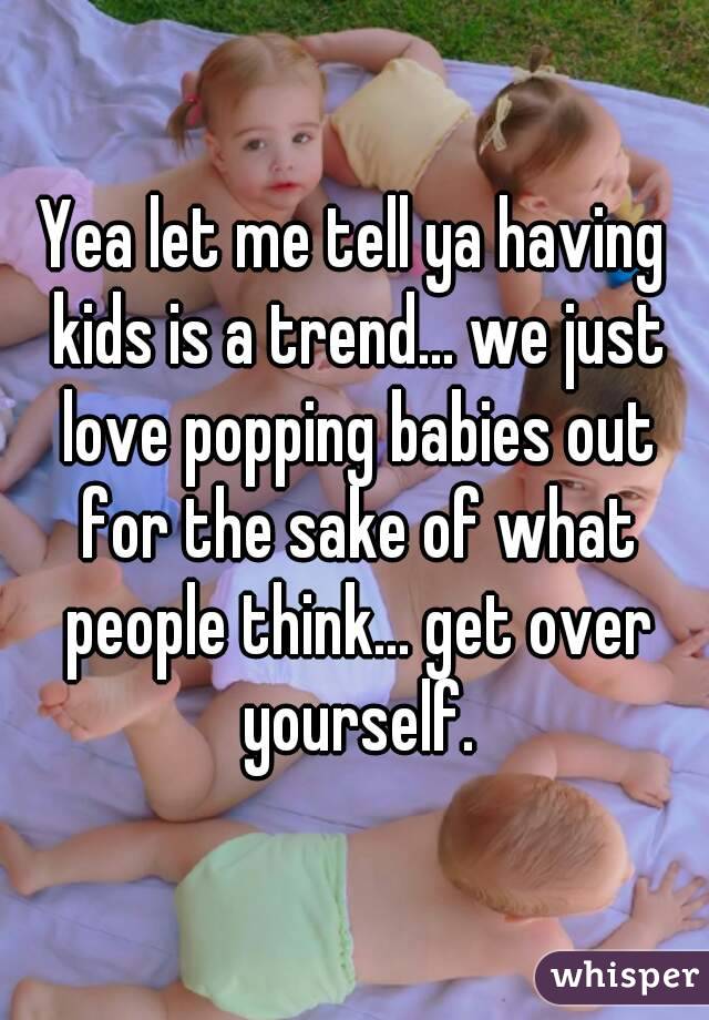 Yea let me tell ya having kids is a trend... we just love popping babies out for the sake of what people think... get over yourself.
