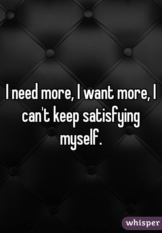 I need more, I want more, I can't keep satisfying myself. 