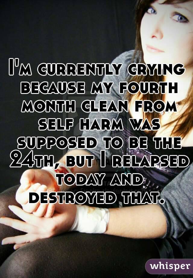 I'm currently crying because my fourth month clean from self harm was supposed to be the 24th, but I relapsed today and destroyed that. 