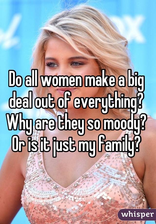 Do all women make a big deal out of everything? Why are they so moody? Or is it just my family?
