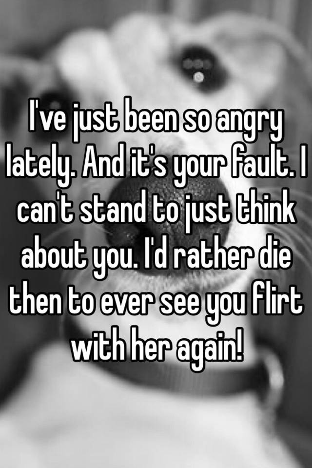 i-ve-just-been-so-angry-lately-and-it-s-your-fault-i-can-t-stand-to