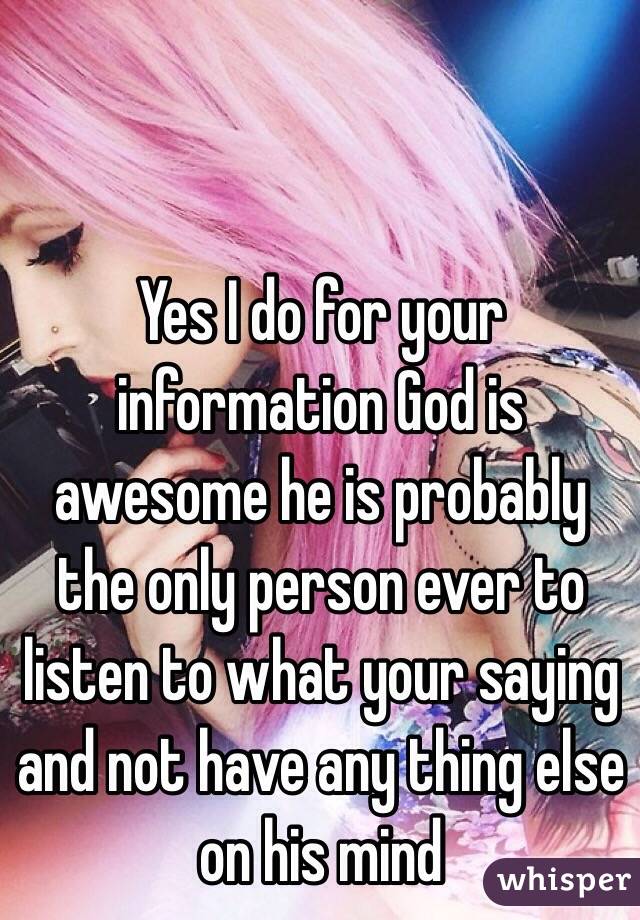 Yes I do for your information God is awesome he is probably the only person ever to listen to what your saying and not have any thing else on his mind