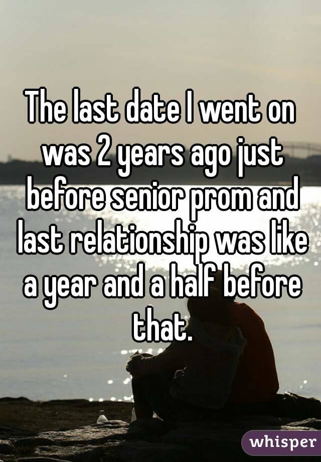 The last date I went on was 2 years ago just before senior prom and last relationship was like a year and a half before that.