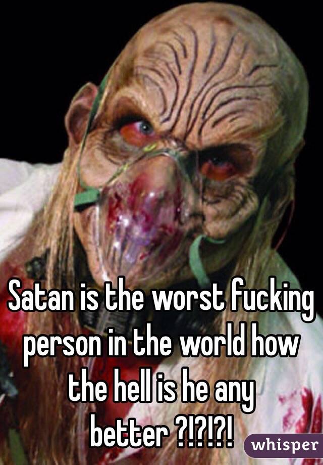 Satan is the worst fucking person in the world how the hell is he any better ?!?!?!