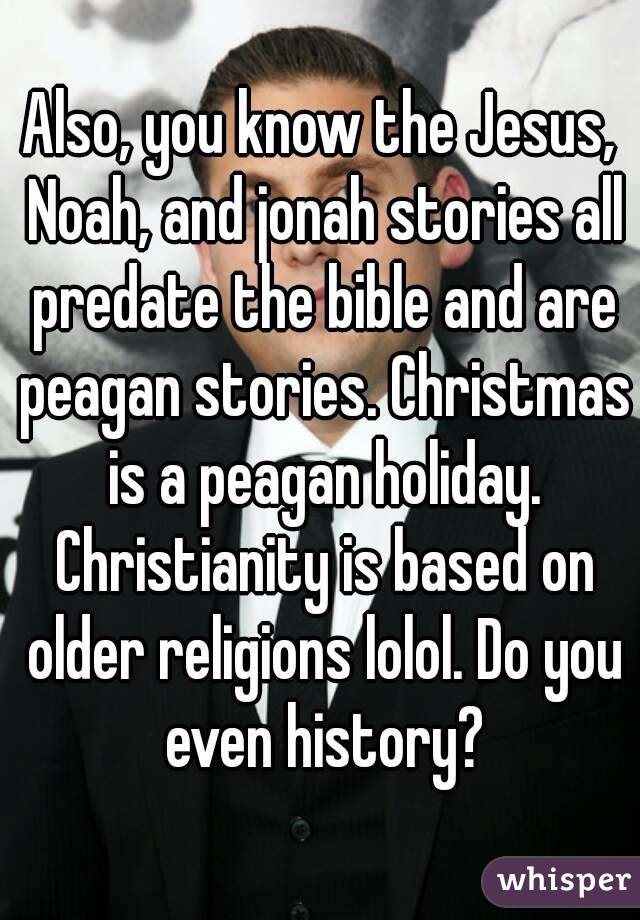 Also, you know the Jesus, Noah, and jonah stories all predate the bible and are peagan stories. Christmas is a peagan holiday. Christianity is based on older religions lolol. Do you even history?