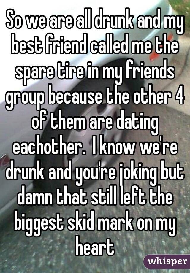 So we are all drunk and my best friend called me the spare tire in my friends group because the other 4 of them are dating eachother.  I know we're drunk and you're joking but damn that still left the biggest skid mark on my heart