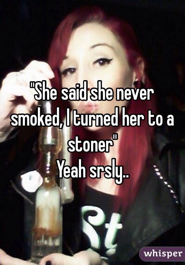 "She said she never smoked, I turned her to a stoner" 
Yeah srsly.. 
