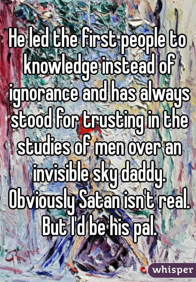 He led the first people to knowledge instead of ignorance and has always stood for trusting in the studies of men over an invisible sky daddy. Obviously Satan isn't real. But I'd be his pal.