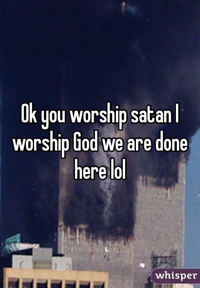 Ok you worship satan I worship God we are done here lol