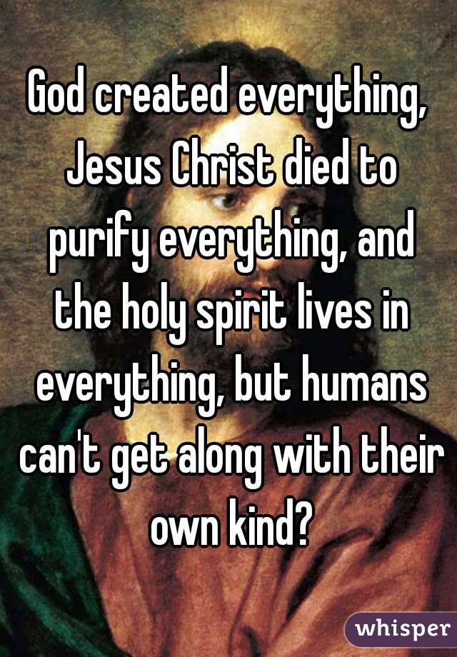 God created everything, Jesus Christ died to purify everything, and the holy spirit lives in everything, but humans can't get along with their own kind?