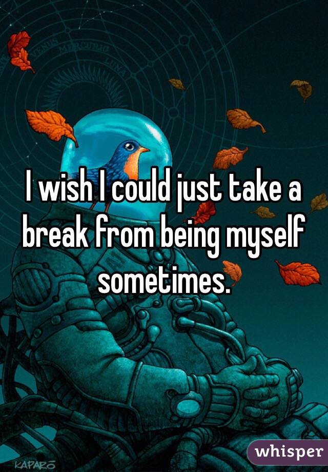 I wish I could just take a break from being myself sometimes. 