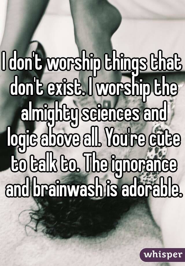 I don't worship things that don't exist. I worship the almighty sciences and logic above all. You're cute to talk to. The ignorance and brainwash is adorable.