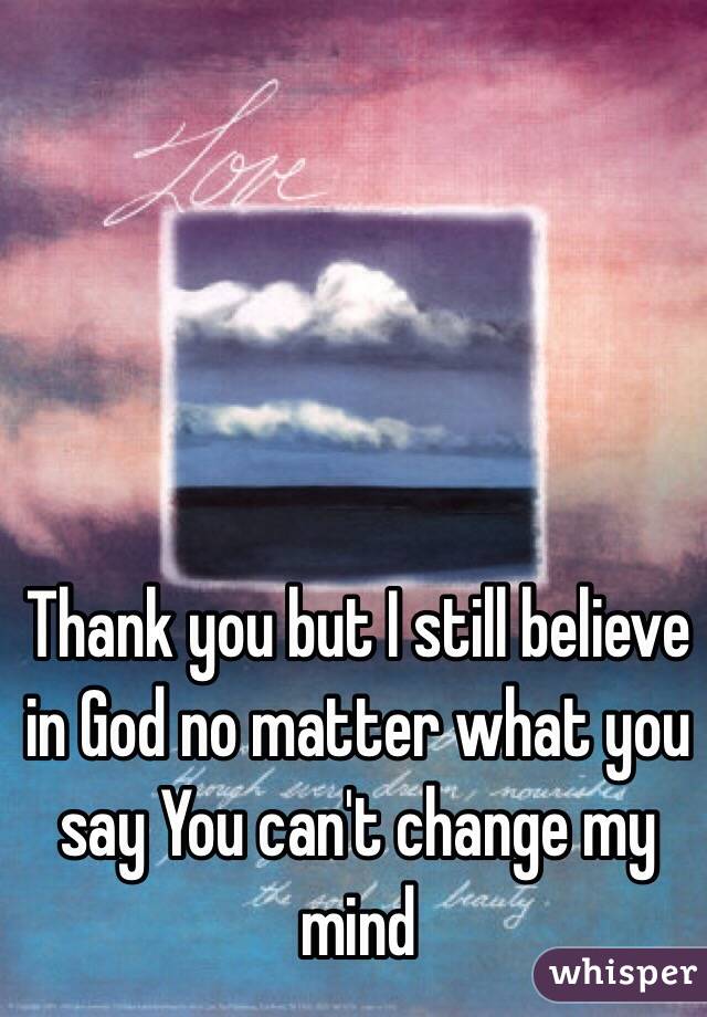 Thank you but I still believe in God no matter what you say You can't change my mind