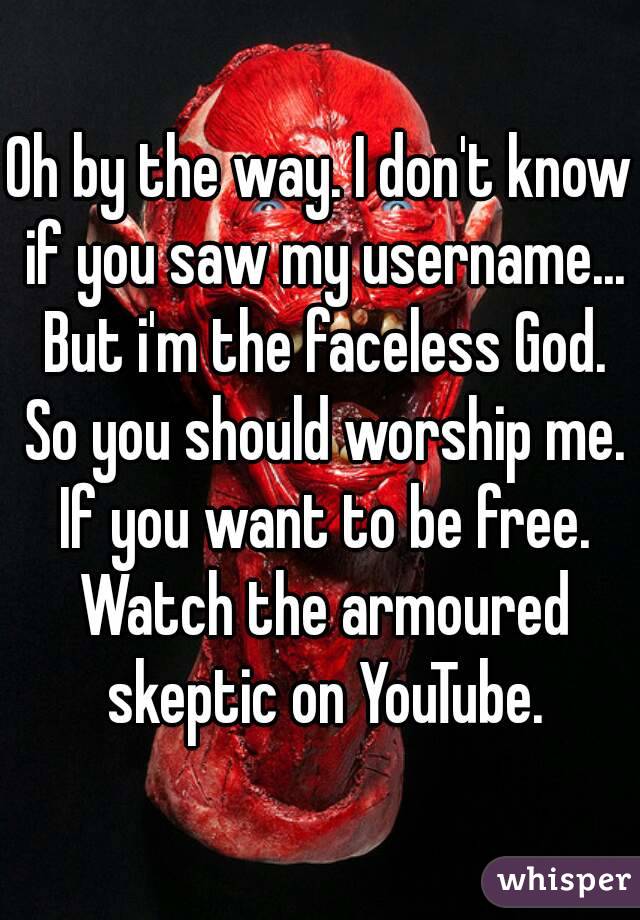 Oh by the way. I don't know if you saw my username... But i'm the faceless God. So you should worship me. If you want to be free. Watch the armoured skeptic on YouTube.