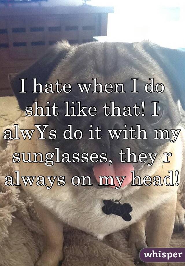 I hate when I do shit like that! I  alwYs do it with my sunglasses, they r always on my head!