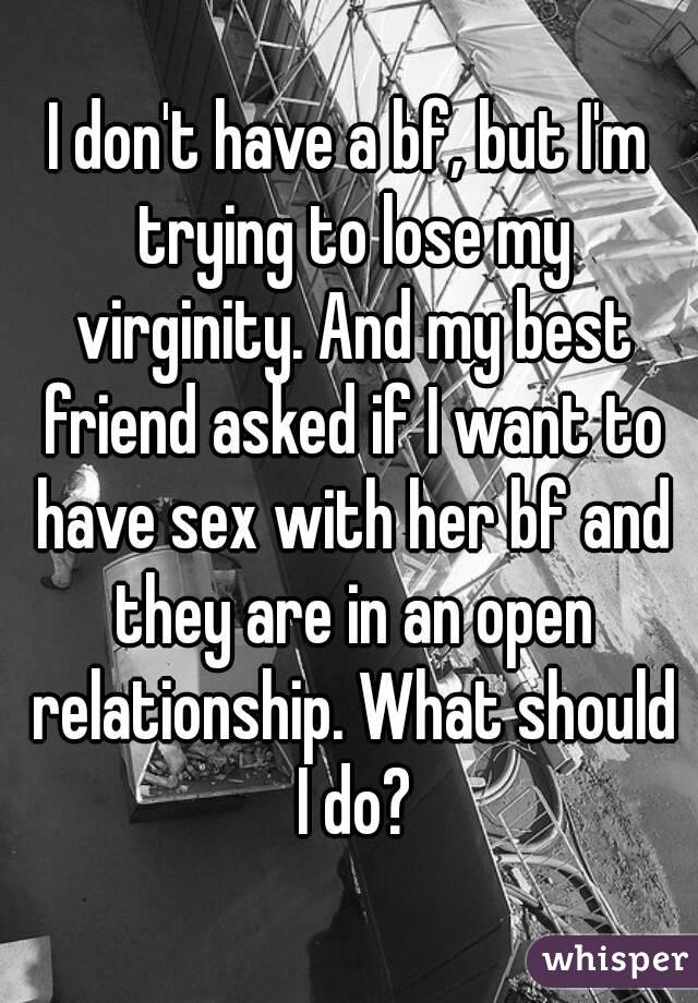 I don't have a bf, but I'm trying to lose my virginity. And my best friend asked if I want to have sex with her bf and they are in an open relationship. What should I do?