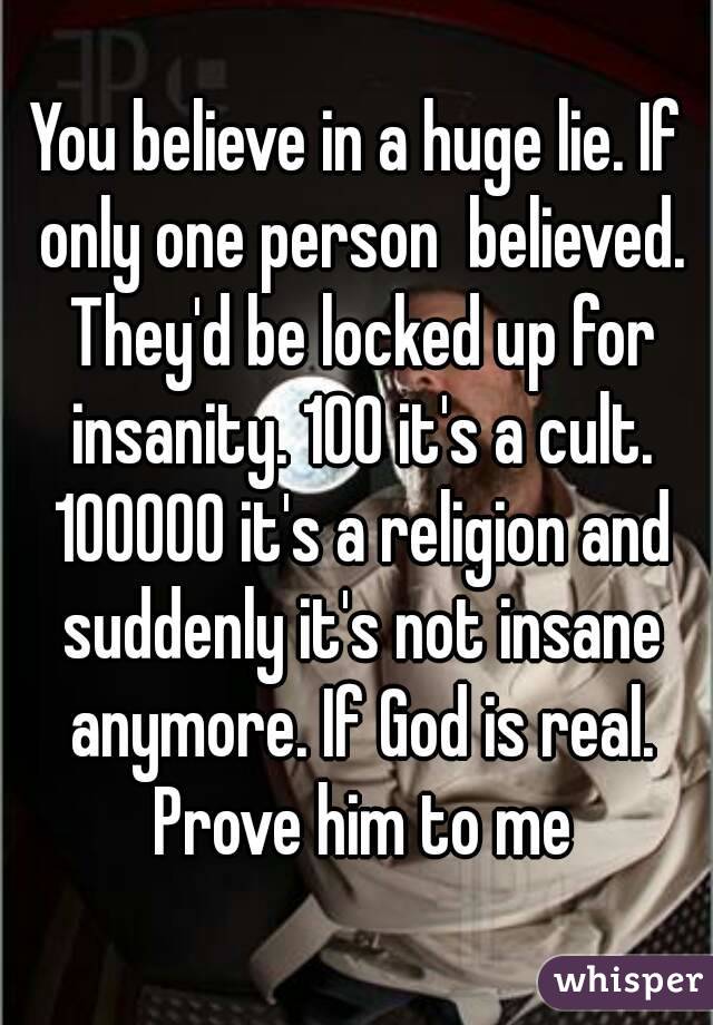 You believe in a huge lie. If only one person  believed. They'd be locked up for insanity. 100 it's a cult. 100000 it's a religion and suddenly it's not insane anymore. If God is real. Prove him to me