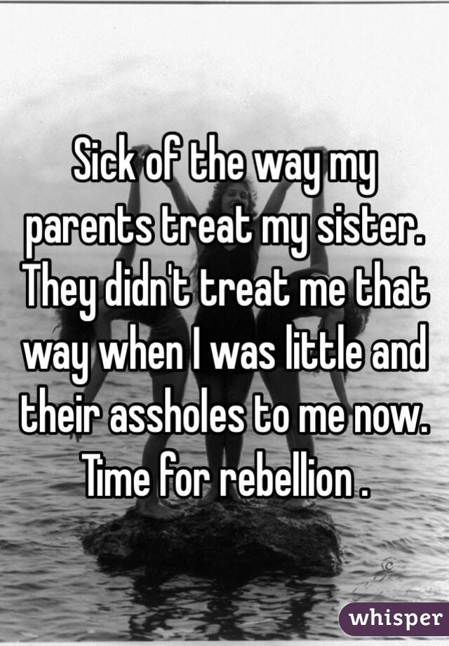 Sick of the way my parents treat my sister. They didn't treat me that way when I was little and their assholes to me now. Time for rebellion . 